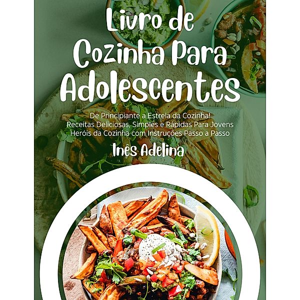 Livro de Cozinha Para Adolescentes: De Principiante a Estrela da Cozinha! Receitas Deliciosas, Simples e Rápidas Para Jovens Heróis da Cozinha com Instruções Passo a Passo, Inês Adelina