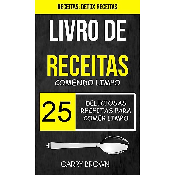 Livro de receitas: Comendo Limpo: 25 Deliciosas Receitas para Comer Limpo (Receitas: Detox Receitas), Garry Brown