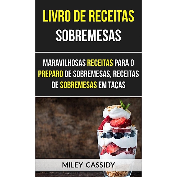 Livro de receitas: Sobremesas: Maravilhosas Receitas Para o Preparo de Sobremesas, Receitas de Sobremesas em Taças, Miley Cassidy