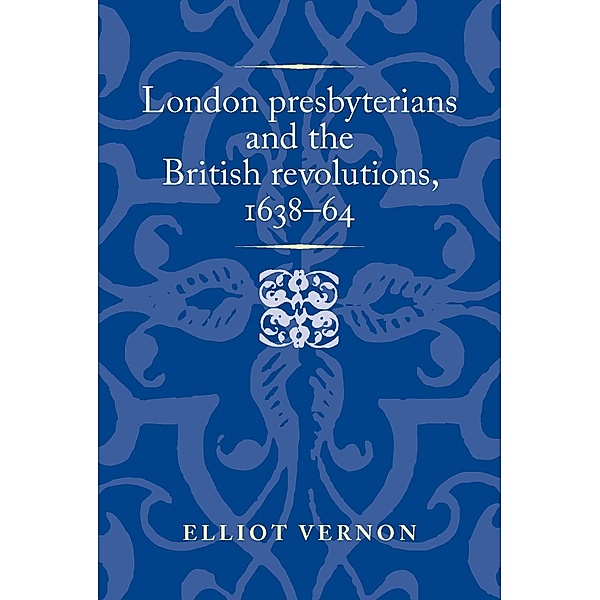 London presbyterians and the British revolutions, 1638-64 / Politics, Culture and Society in Early Modern Britain, Elliot Vernon