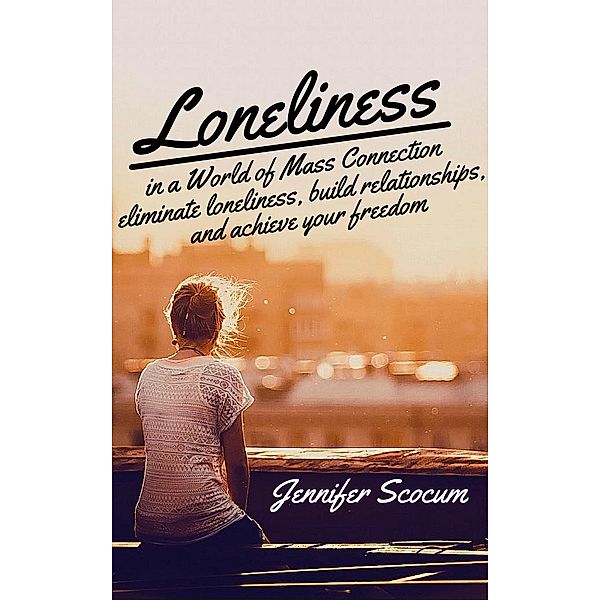 Loneliness in a World of Mass Connection, Eliminate Loneliness, Build Relationships, and Achieve Your Freedom, Jennifer Scocum