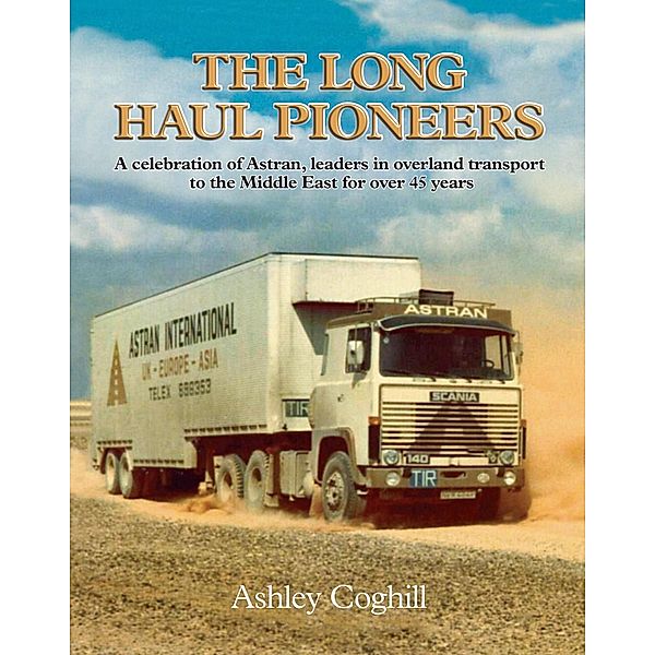 Long Haul Pioneers, The: A Celebration of Astran: Leaders in Overland Transport to the Middle East for Over 40 Years, Ashley Coghill