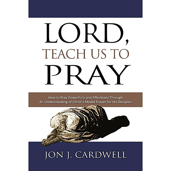 Lord, Teach Us to Pray: How to Pray Powerfully and Effectively Through an Understanding of Christ's Model Prayer to His Disciples, Jon J. Cardwell