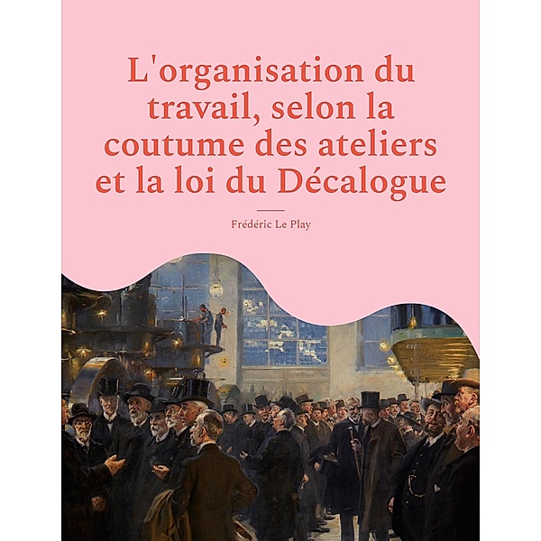 L'organisation du travail, selon la coutume des ateliers et la loi du Décalogue, Frédéric Le Play