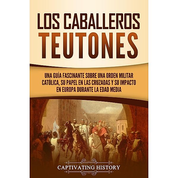 Los Caballeros Teutones: Una guía fascinante sobre una orden militar católica, su papel en las Cruzadas y su impacto en Europa durante la Edad Media, Captivating History