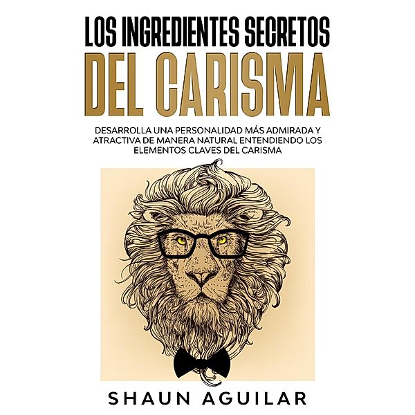 Los Ingredientes Secretos del Carisma: Desarrolla una personalidad más admirada y atractiva de manera natural entendiendo los elementos claves del carisma, Shaun Aguilar