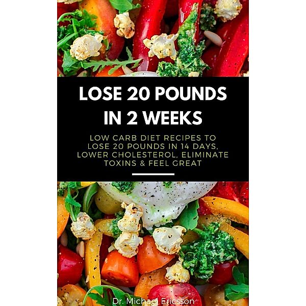 Lose 20 Pounds in 2 Weeks: Low Carb Diet Recipes to Lose 20 Pounds in 14 Days, Lower Cholesterol, Eliminate Toxins & Feel Great, Michael Ericsson