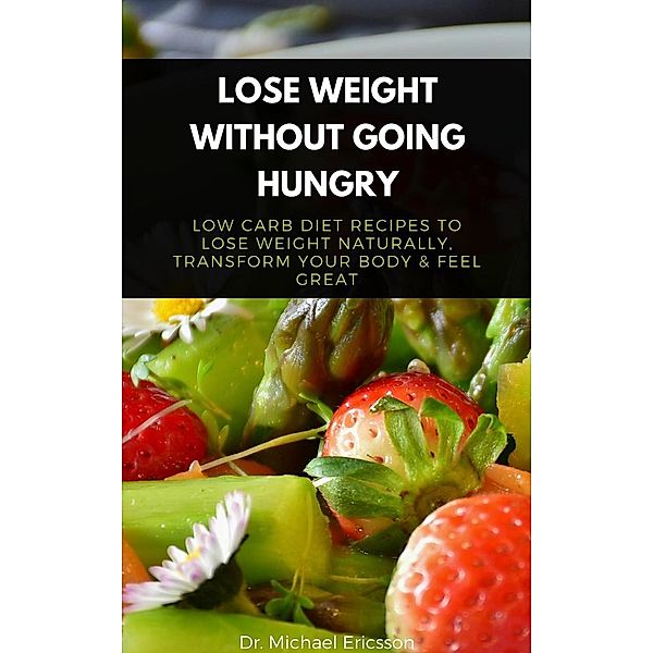 Lose Weight Without Going Hungry: Low Carb Diet Recipes to Lose Weight Naturally, Transform Your Body & Feel Great, Michael Ericsson