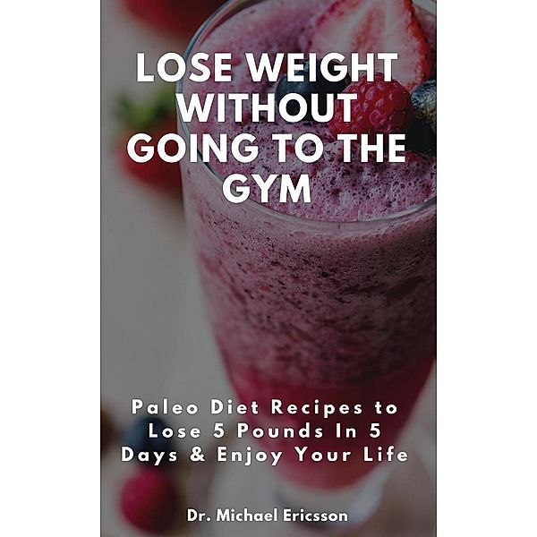 Lose Weight Without Going to the Gym: Paleo Diet Recipes to Lose 5 Pounds In 5 Days & Enjoy Your Life, Michael Ericsson