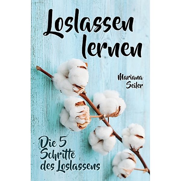 Loslassen lernen: LOSLASSEN LERNEN IN 5 SCHRITTEN! Das Geheimnis, wie Sie sich und Ihre wahren Bedürfnisse wieder finden, loslassen lernen und glücklich neu beginnen (mit großem Praxisteil zum Loslassen lernen), Mariana Seiler