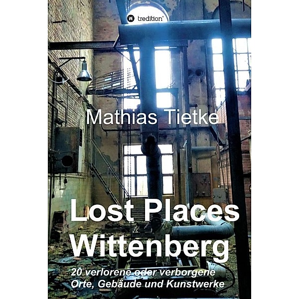Lost Places - Wittenberg - Ein Text-Fotoband zu dem, was im Verborgenen liegt oder verloren ging, Mathias Tietke