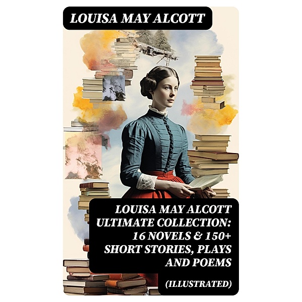 LOUISA MAY ALCOTT Ultimate Collection: 16 Novels & 150+ Short Stories, Plays and Poems (Illustrated), Louisa May Alcott