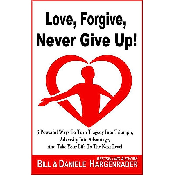 Love, Forgive, Never Give Up!: 3 Powerful Ways To Turn Tragedy Into Triumph, Adversity Into Advantage, And Take Your Life To The Next Level (Next Level Life, #1), Bill Hargenrader, Daniele Hargenrader