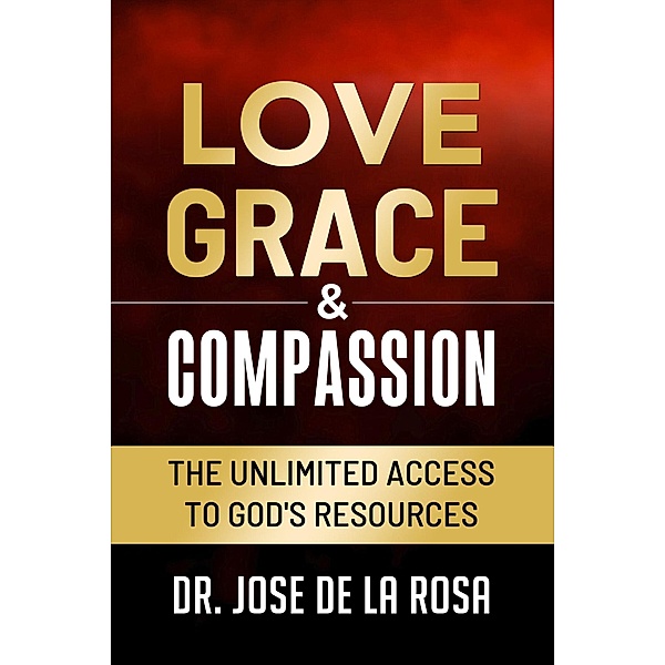 Love Grace & Compassion The Unlimited Access tto God's Resources, Jose de La Rosa