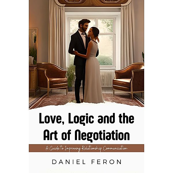 Love, Logic and the Art of Negotiation: A Guide to Improving Relationship Communication, Daniel Feron