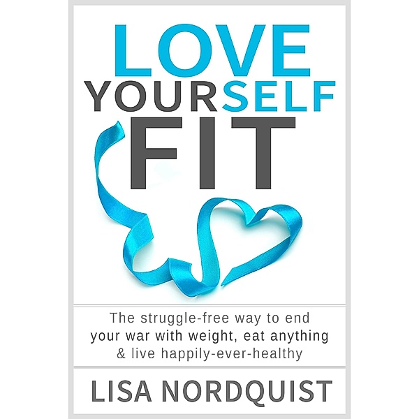 Love Yourself Fit: The struggle-free way to end your war with weight, eat anything & live happily-ever-healthy, Lisa Nordquist