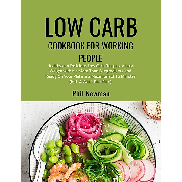 Low Carb Cookbook for Working People: Healthy and Delicious Low Carb Recipes to Lose Weight with No More Than 6 Ingredients and Ready On Your Plate in a Maximum of 15 Minutes (incl. 4-Week Diet Plan), Phil Newman