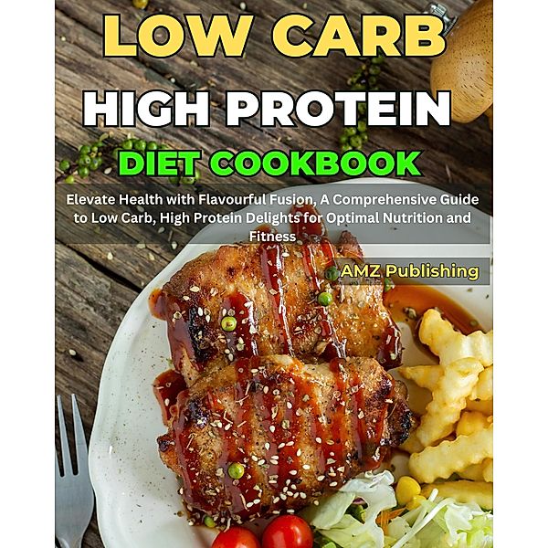 Low Carb High Protein Diet Cookbook : Elevate Health with Flavourful Fusion, A Comprehensive Guide to Low Carb, High Protein Delights for Optimal Nutrition and Fitness, Amz Publishing