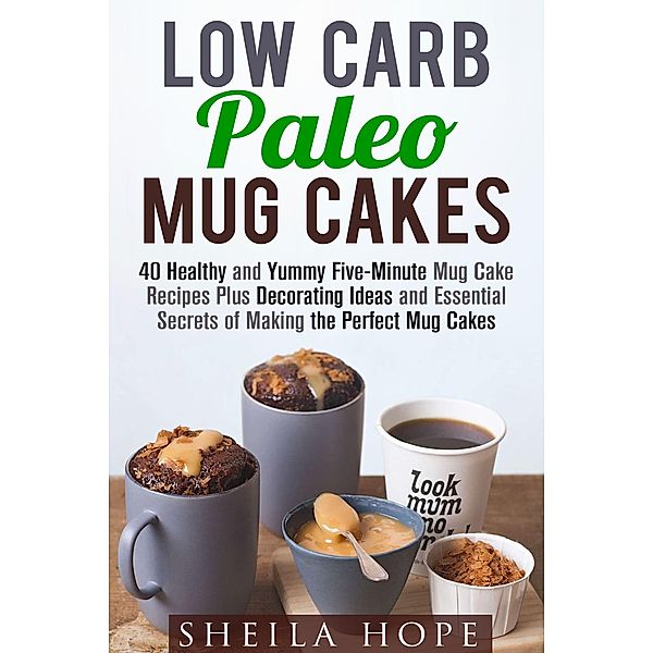 Low Carb Paleo Mug Cakes : 40 Healthy and Yummy Five-Minute Mug Cake Recipes Plus Decorating Ideas and Essential Secrets of Making the Perfect Mug Cakes (Low Carb Desserts) / Low Carb Desserts, Sheila Hope