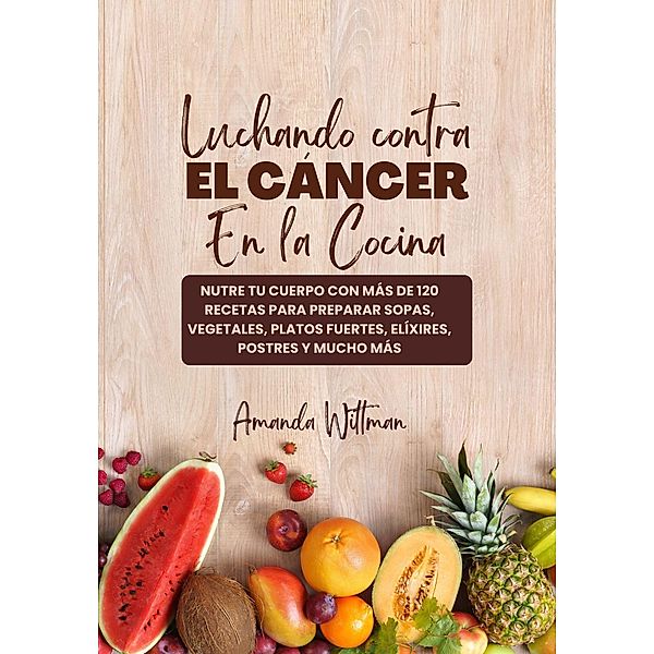 Luchando Contra el Cáncer en la Cocina: Nutre tu Cuerpo con más de 120 Recetas Para Preparar Sopas, Vegetales, Platos Fuertes, Elíxires, Postres y mucho más, Amanda Wittman