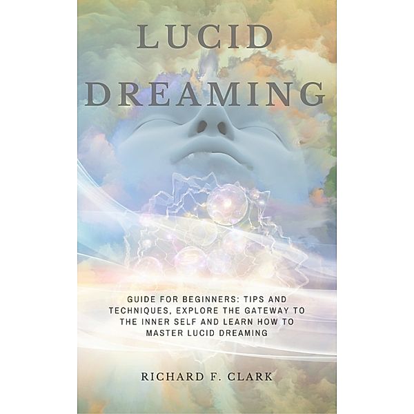 Lucid Dreaming: Guide for Beginners: Tips and Techniques, explore the Gateway to the Inner Self and learn How to Master Lucid Dreaming, Richard F Clark