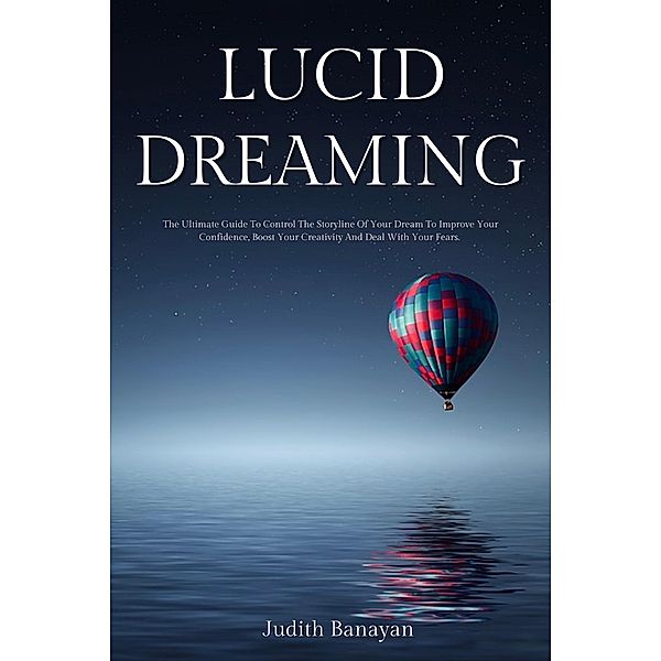 Lucid Dreaming: The Ultimate Guide To Control The Storyline Of Your Dream To Improve Your Confidence, Boost Your Creativity And Deal With Your Fears., Judith Banayan