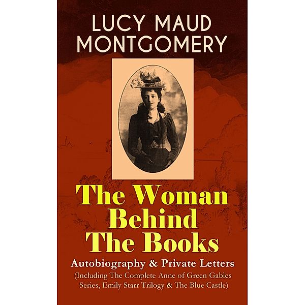 LUCY MAUD MONTGOMERY - The Woman Behind The Books: Autobiography & Private Letters (Including The Complete Anne of Green Gables Series, Emily Starr Trilogy & The Blue Castle), Lucy Maud Montgomery