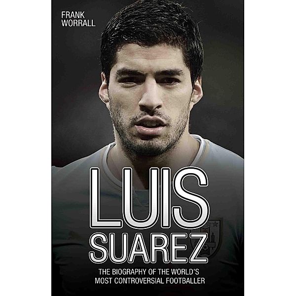 Luis Suarez - The Biography of the World's Most Controversial Footballer, Frank Worrall