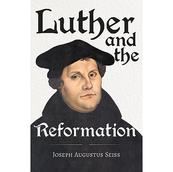 Luther and the Reformation - The Life-Springs of our Liberties, Joseph Augustus Seiss, Grenville Kleiser