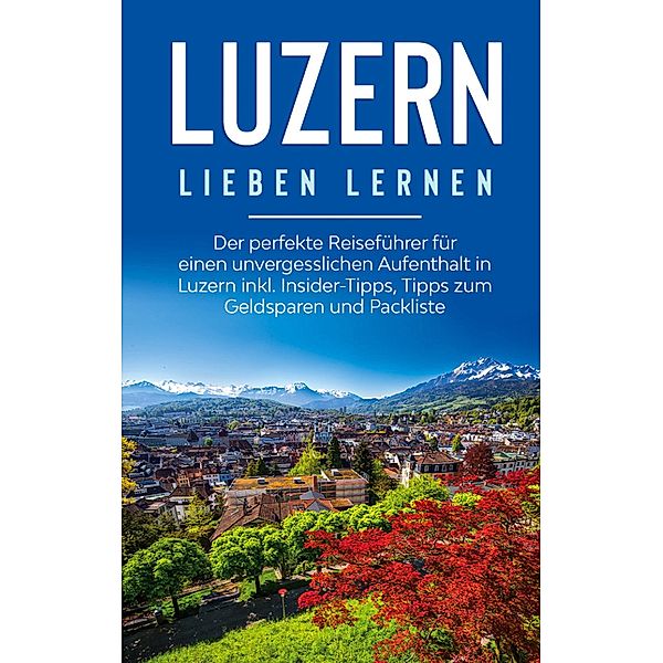 Luzern lieben lernen: Der perfekte Reiseführer für einen unvergesslichen Aufenthalt in Luzern inkl. Insider-Tipps, Tipps zum Geldsparen und Packliste, Viktoria Engels