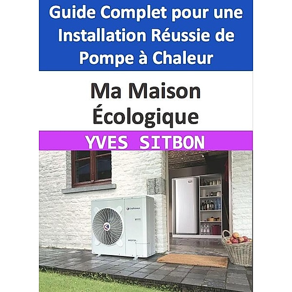 Ma Maison Écologique : Guide Complet pour une Installation Réussie de Pompe à Chaleur, Yves Sitbon