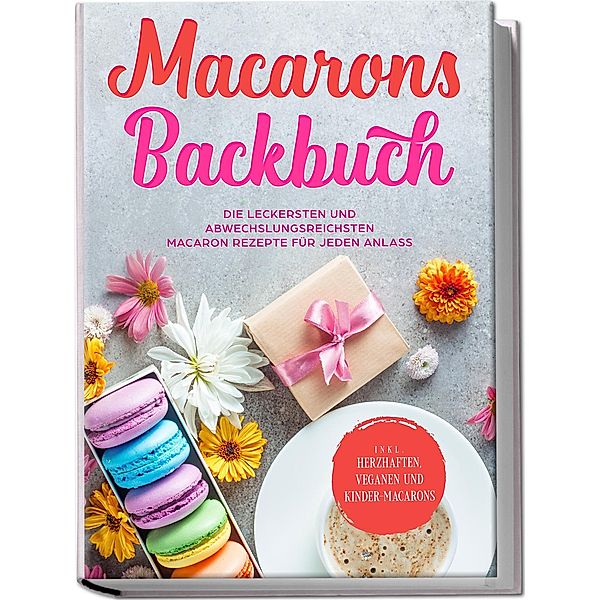 Macarons Backbuch: Die leckersten und abwechslungsreichsten Macaron Rezepte für jeden Anlass - inkl. herzhaften, veganen und Kinder-Macarons, Emelie Sandkamp