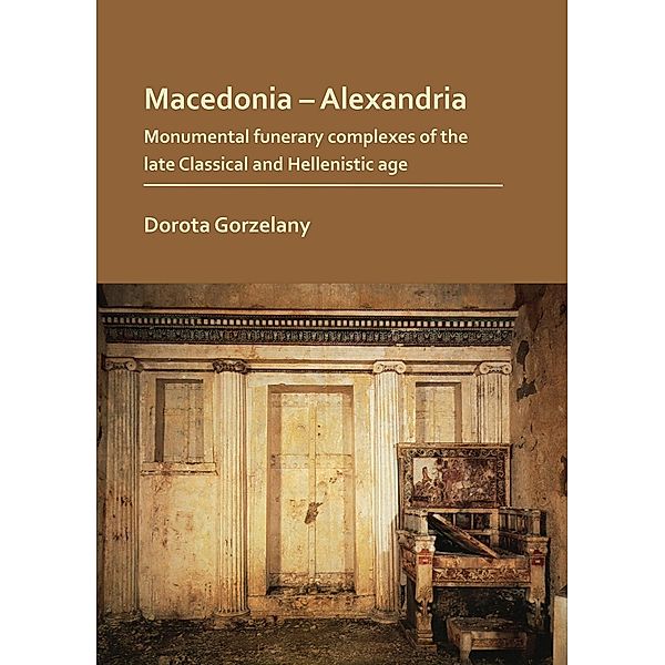 Macedonia - Alexandria: Monumental Funerary Complexes of the Late Classical and Hellenistic Age, Dorota Gorzelany