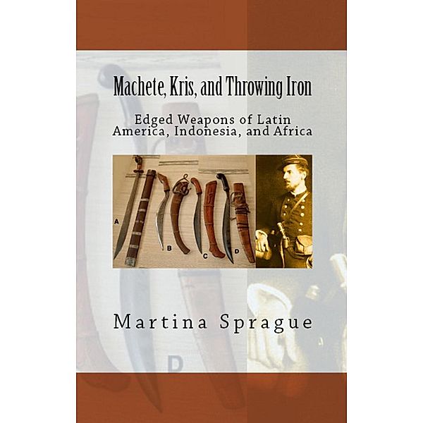 Machete, Kris, and Throwing Iron: Edged Weapons of Latin America, Indonesia, and Africa (Knives, Swords, and Bayonets: A World History of Edged Weapon Warfare, #2), Martina Sprague