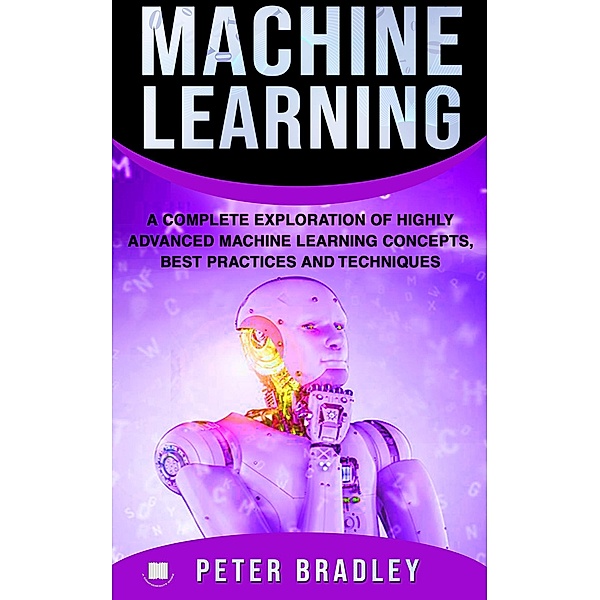 Machine Learning - A Complete Exploration of Highly Advanced Machine Learning Concepts, Best Practices and Techniques (4) / 4, Peter Bradley