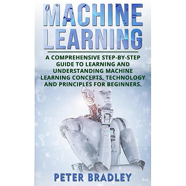 Machine Learning: A Comprehensive, Step-by-Step Guide to Learning and Understanding Machine Learning Concepts, Technology and Principles for Beginners (1) / 1, Peter Bradley