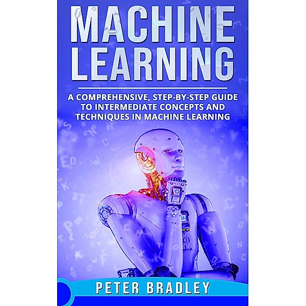 Machine Learning - A Comprehensive, Step-by-Step Guide to Intermediate Concepts and Techniques in Machine Learning (2) / 2, Peter Bradley