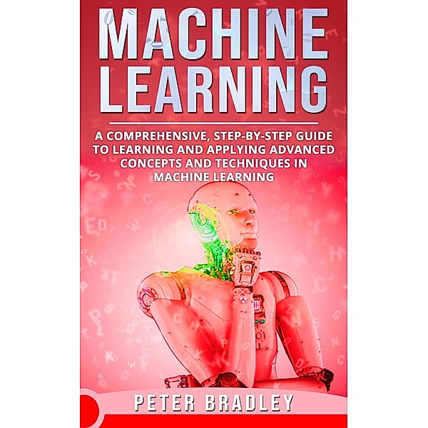 Machine Learning - A Comprehensive, Step-by-Step Guide to Learning and Applying Advanced Concepts and Techniques in Machine Learning (3) / 3, Peter Bradley