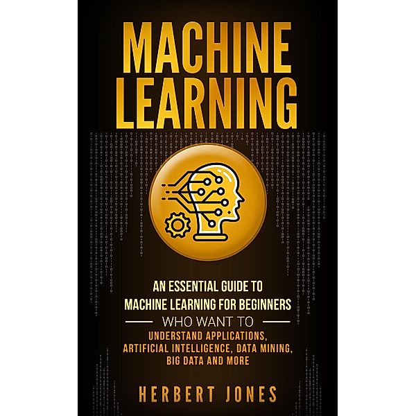 Machine Learning: An Essential Guide to Machine Learning for Beginners Who Want to Understand Applications, Artificial Intelligence, Data Mining, Big Data and More, Herbert Jones