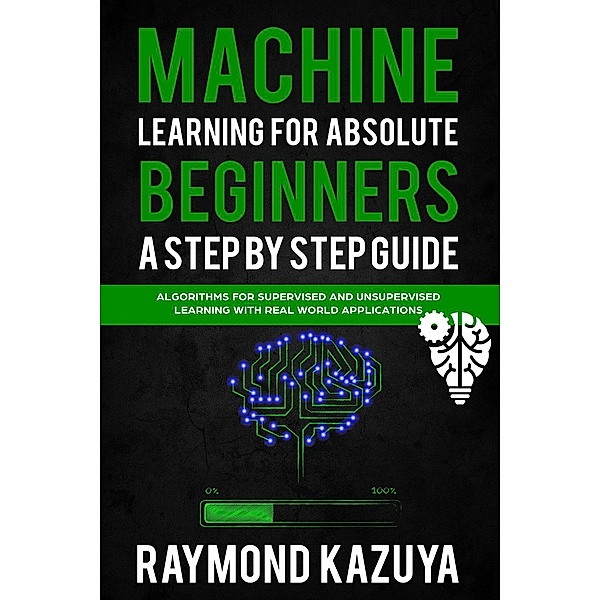 Machine Learning For Absolute Beginners A Step by Step guide Algorithms For Supervised and Unsupervised Learning With Real World Applications, Raymond Kazuya