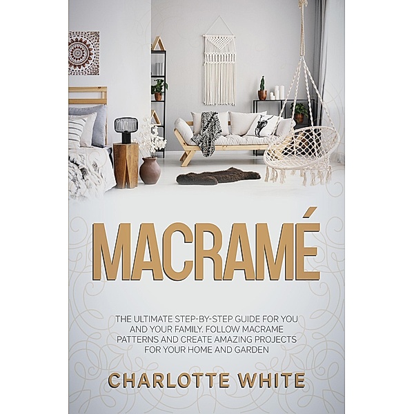 Macramé: The Ultimate Step-by-Step Guide for you and Your Family. Follow Macrame Patterns and Create Amazing Projects for your Home and Garden., Charlotte White