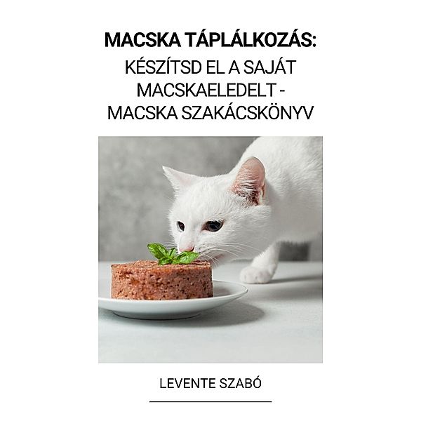 Macska Táplálkozás: Készítsd el a Saját Macskaeledelt - Macska Szakácskönyv, Levente Szabó