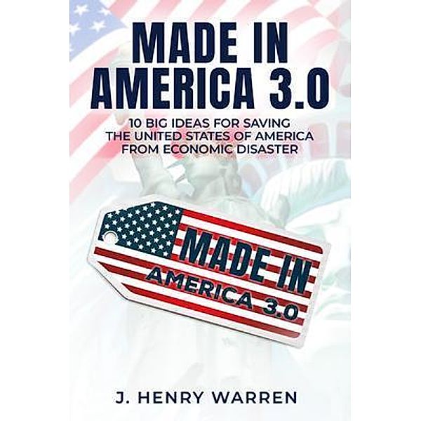 MADE IN AMERICA 3.0 10 BIG IDEAS FOR SAVING THE UNITED STATES OF AMERICA FROM ECONOMIC DISASTER / PageTurner Press and Media, J. Henry Warren