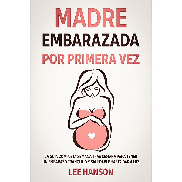 Madre Embarazada por Primera Vez: La Guía Completa Semana Tras Semana para Tener un Embarazo Tranquilo y Saludable Hasta Dar a Luz, Lee Hanson