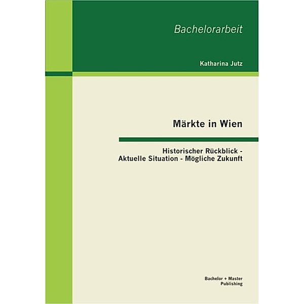 Märkte in Wien: Historischer Rückblick - Aktuelle Situation - Mögliche Zukunft, Katharina Jutz