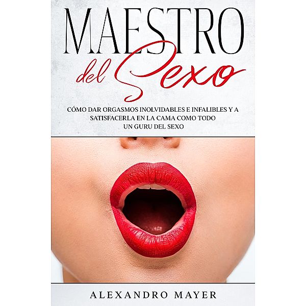 Maestro del Sexo: Cómo dar orgasmos inolvidables e infalibles y a satisfacerla en la cama como todo un guru del sexo, Alexandro Mayer