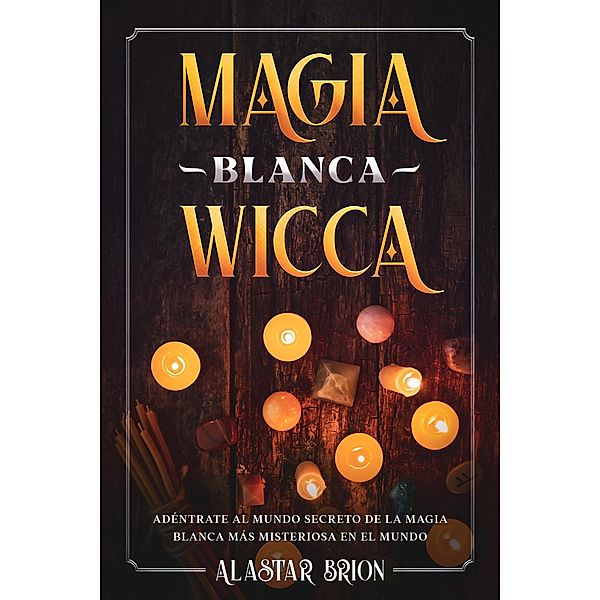 Magia Blanca Wicca: Adéntrate Secreto de la Magia Blanca más Misteriosa en el Mundo, Alastar Brion