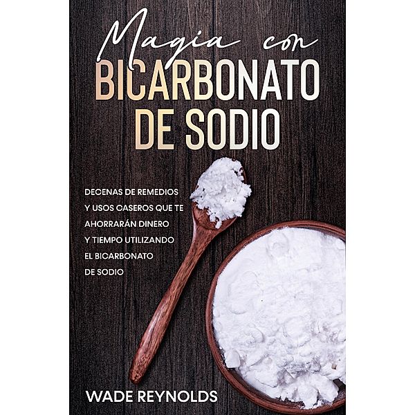 Magia con Bicarbonato de Sodio: Decenas de remedios y usos caseros que te ahorrarán dinero y tiempo utilizando el bicarbonato de sodio, Wade Reynolds