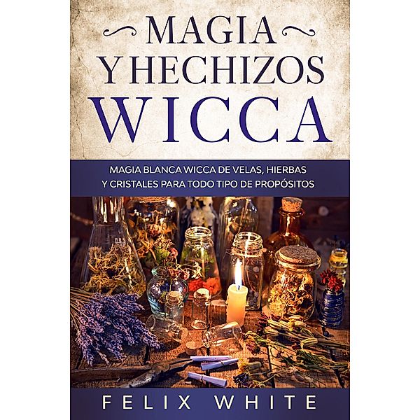 Magia y Hechizos Wicca: Magia blanca wicca de velas, hierbas y cristales para todo tipo de propósitos, Felix White