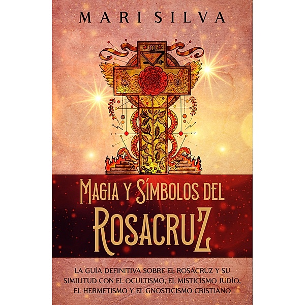 Magia y símbolos del Rosacruz: La guía definitiva sobre el Rosacruz y su similitud con el ocultismo, el misticismo judío, el hermetismo y el gnosticismo cristiano, Mari Silva